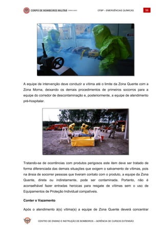 CFBP – EMERGÊNCIAS QUÍMICAS 56
CENTRO DE ENSINO E INSTRUÇÃO DE BOMBEIROS – GERÊNCIA DE CURSOS EXTENSÃO
A equipe de intervenção deve conduzir a vítima até o limite da Zona Quente com a
Zona Morna, deixando os demais procedimentos de primeiros socorros para a
equipe do corredor de descontaminação e, posteriormente, a equipe de atendimento
pré-hospitalar.
Tratando-se de ocorrências com produtos perigosos este item deve ser tratado de
forma diferenciada das demais situações que exigem o salvamento de vítimas, pois
na ânsia de socorrer pessoas que tiveram contato com o produto, a equipe da Zona
Quente, direta ou indiretamente, pode ser contaminada. Portanto, não é
aconselhável fazer entradas heroicas para resgate de vítimas sem o uso de
Equipamentos de Proteção Individual compatíveis.
Conter o Vazamento
Após o atendimento à(s) vítima(s) a equipe de Zona Quente deverá concentrar
 