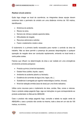 CFBP – EMERGÊNCIAS QUÍMICAS 58
CENTRO DE ENSINO E INSTRUÇÃO DE BOMBEIROS – GERÊNCIA DE CURSOS EXTENSÃO
Realizar círculo externo:
Quão logo chegar ao local da ocorrência, os integrantes dessa equipe devem
contornar todo o perímetro do sinistro em uma distância mínima de 100 metros,
identificando:
• Dinâmica do acidente.
• Riscos na cena.
• Número de vítimas e estado aparente delas.
• Dificuldades de resgate.
• Recursos adicionais a solicitar.
• Fazer o isolamento e isolar a área:
O isolamento é a primeira tarefa necessária para manter o controle da área de
trabalho. Não se deve permitir a presença de pessoas desprotegidas e qualquer
operação de resgate deve ser conduzida rapidamente, entrando no local tendo o
vento pelas costas.
Fatores que influem na determinação da área a ser isolada em uma emergência
envolvendo produtos perigosos:
• Produto químico (nível de toxicidade).
• Estado físico (sólido, líquido, vapor).
• Ambiente do acidente (aberto ou fechado).
• Existência de correntes de água (rios, lagos, etc..).
• Substância é carregada por agente meteorológico (ventos, chuvas).
• Nível de radiação emitida (taxa de dose) por uma fonte radioativa.
Utilize como recursos para o isolamento da área, cordas, fitas, cones e viaturas.
Caso o produto esteja pegando fogo, siga as instruções no guia correspondente ao
produto acidentado no Manual do ABIQUIM.
Caso o produto não esteja pegando fogo, consulte a tabela na seção verde do
ABIQUIM e, caso o produto não conste na mesma, isole a área em um raio de 100
metros, no mínimo.
 