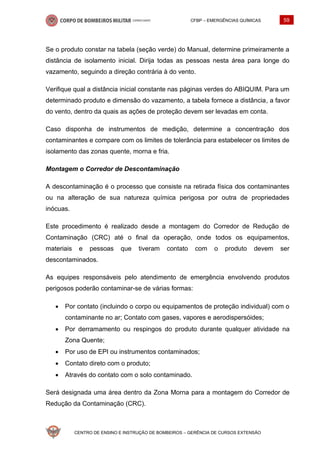 CFBP – EMERGÊNCIAS QUÍMICAS 59
CENTRO DE ENSINO E INSTRUÇÃO DE BOMBEIROS – GERÊNCIA DE CURSOS EXTENSÃO
Se o produto constar na tabela (seção verde) do Manual, determine primeiramente a
distância de isolamento inicial. Dirija todas as pessoas nesta área para longe do
vazamento, seguindo a direção contrária à do vento.
Verifique qual a distância inicial constante nas páginas verdes do ABIQUIM. Para um
determinado produto e dimensão do vazamento, a tabela fornece a distância, a favor
do vento, dentro da quais as ações de proteção devem ser levadas em conta.
Caso disponha de instrumentos de medição, determine a concentração dos
contaminantes e compare com os limites de tolerância para estabelecer os limites de
isolamento das zonas quente, morna e fria.
Montagem o Corredor de Descontaminação
A descontaminação é o processo que consiste na retirada física dos contaminantes
ou na alteração de sua natureza química perigosa por outra de propriedades
inócuas.
Este procedimento é realizado desde a montagem do Corredor de Redução de
Contaminação (CRC) até o final da operação, onde todos os equipamentos,
materiais e pessoas que tiveram contato com o produto devem ser
descontaminados.
As equipes responsáveis pelo atendimento de emergência envolvendo produtos
perigosos poderão contaminar-se de várias formas:
• Por contato (incluindo o corpo ou equipamentos de proteção individual) com o
contaminante no ar; Contato com gases, vapores e aerodispersóides;
• Por derramamento ou respingos do produto durante qualquer atividade na
Zona Quente;
• Por uso de EPI ou instrumentos contaminados;
• Contato direto com o produto;
• Através do contato com o solo contaminado.
Será designada uma área dentro da Zona Morna para a montagem do Corredor de
Redução da Contaminação (CRC).
 