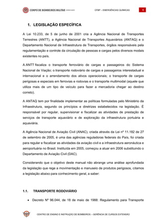 CFBP – EMERGÊNCIAS QUÍMICAS 6
CENTRO DE ENSINO E INSTRUÇÃO DE BOMBEIROS – GERÊNCIA DE CURSOS EXTENSÃO
LEGISLAÇÃO ESPECÍFICA
A Lei 10.233, de 5 de junho de 2001 cria a Agência Nacional de Transportes
Terrestres (ANTT), a Agência Nacional de Transportes Aquaviários (ANTAQ) e o
Departamento Nacional de Infraestrutura de Transportes, órgãos responsáveis pela
regulamentação e controle da circulação de pessoas e cargas pelos diversos modais
existentes no país.
A ANTT fiscaliza o transporte ferroviário de cargas e passageiros do Sistema
Nacional de Viação; o transporte rodoviário de cargas e passageiros interestadual e
internacional e o arrendamento dos ativos operacionais; o transporte de cargas
perigosas e especiais em ferrovias e rodovias e o transporte multimodal (aquele que
utiliza mais de um tipo de veículo para fazer a mercadoria chegar ao destino
correto).
A ANTAQ tem por finalidade implementar as políticas formuladas pelo Ministério da
Infraestrutura, segundo os princípios e diretrizes estabelecidos na legislação. É
responsável por regular, supervisionar e fiscalizar as atividades de prestação de
serviços de transporte aquaviário e de exploração da infraestrutura portuária e
aquaviária.
A Agência Nacional de Aviação Civil (ANAC), criada através da Lei nº 11.182 de 27
de setembro de 2005, é uma das agências reguladoras federais do País, foi criada
para regular e fiscalizar as atividades da aviação civil e a infraestrutura aeronáutica e
aeroportuária no Brasil. Instituída em 2005, começou a atuar em 2006 substituindo o
Departamento de Aviação Civil (DAC).
Considerando que o objetivo deste manual não abrange uma análise aprofundada
da legislação que rege a movimentação e manuseio de produtos perigosos, citamos
a legislação abaixo para conhecimento geral, a saber:
1.1. TRANSPORTE RODOVIÁRIO
• Decreto Nº 96.044, de 18 de maio de 1988: Regulamento para Transporte
 