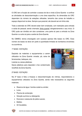 CFBP – EMERGÊNCIAS QUÍMICAS 60
CENTRO DE ENSINO E INSTRUÇÃO DE BOMBEIROS – GERÊNCIA DE CURSOS EXTENSÃO
O CRC tem a função de controlar o acesso de ida e vinda à Zona Quente e confinar
as atividades de descontaminação a uma área específica. As dimensões do CRC
dependem do número de estações utilizadas, tamanho das zonas de trabalho e
espaço disponível na área. Sempre que possível, ele deverá ser em linha reta.
Toda a extensão do CRC deverá estar bem sinalizada, com restrições para entrada
e saída de pessoal, sendo chamada “linha quente” obrigatoriamente o seu início. O
CRC pode ser dividido em dois corredores: uma parte só para a entrada na Zona
Quente e a outra só para a saída da Zona Quente.
No CBMES, temos empregado com sucesso apenas três bases no CRC. Esse
número de bases se deve em parte à quantidade limitada de bombeiros envolvidos
na ocorrência.
1ª BASE / ESTAÇÃO:
Depósito de materiais e equipamentos a serem
utilizados na Zona Quente: enxada, pá, caixa de
ferramentas, batoques, etc;
Lixeiras ou caixas plásticas;
Sacos plásticos para depositar o lixo contaminado
recolhido da Zona Quente.
2ª BASE / ESTAÇÃO
Na 2ª base é feita a limpeza e descontaminação de vítimas, respondedores e
equipamentos utilizados na Zona Quente, sendo nela necessários os seguintes
materiais:
• Reserva de água / bomba costal ou similar;
• Lona;
• Piscina de contenção;
• Solução química ou detergente;
• Escovas e vassouras de pelos suaves;
• Baldes;
• 02 Cavaletes;
 