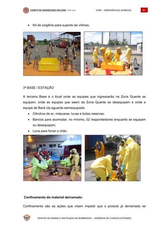 CFBP – EMERGÊNCIAS QUÍMICAS 61
CENTRO DE ENSINO E INSTRUÇÃO DE BOMBEIROS – GERÊNCIA DE CURSOS EXTENSÃO
• Kit de oxigênio para suporte de vítimas.
3ª BASE / ESTAÇÃO
A terceira Base é o local onde as equipes que ingressarão na Zona Quente se
equipam, onde as equipes que saem da Zona Quente se desequipam e onde a
equipe de Back Up aguarda semiequipada.
• Cilindros de ar, máscaras, luvas e botas reservas;
• Bancos para acomodar, no mínimo, 02 respondedores enquanto se equipam
ou desequipam;
• Lona para forrar o chão.
Confinamento do material derramado:
Confinamento são as ações que visam impedir que o produto já derramado se
 