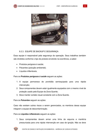 CFBP – EMERGÊNCIAS QUÍMICAS 63
CENTRO DE ENSINO E INSTRUÇÃO DE BOMBEIROS – GERÊNCIA DE CURSOS EXTENSÃO
EQUIPE DE BACKUP E SEGURANÇA
Essa equipe é responsável pela segurança da operação. Seus trabalhos também
são divididos conforme o tipo de produto envolvido na ocorrência, a saber:
• Produtos perigosos à saúde;
• Poluentes (poluição ambiental);
• Líquidos inflamáveis.
Para os Produtos perigosos à saúde seguem as ações:
1. A equipe permanece de prontidão semiequipada para uma rápida
intervenção;
2. Seus componentes devem estar igualmente equipados com o mesmo nível de
proteção usado pela Equipe da Zona Quente;
3. Deve manter contato visual constante com a Zona Quente.
Para os Poluentes seguem as ações:
Caso não existam outros riscos a serem gerenciados, os membros dessa equipe
integram a equipe de descontaminação.
Para os Líquidos inflamáveis seguem as ações:
1. Seus componentes devem armar uma linha de espuma e mantê-la
pressurizada para uma rápida intervenção em caso de ignição. Não se deve
 