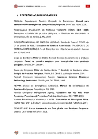 CFBP – EMERGÊNCIAS QUÍMICAS 65
CENTRO DE ENSINO E INSTRUÇÃO DE BOMBEIROS – GERÊNCIA DE CURSOS EXTENSÃO
REFERÊNCIAS BIBLIOGRÁFICAS
ABIQUIM, Departamento Técnico, Comissão de Transportes. Manual para
atendimento de emergências com produtos perigosos. 5ª ed. São Paulo, 2006.
ASSOCIAÇÃO BRASILEIRA DE NORMAS TÉCNICAS (ABNT). NBR 14064:
Transporte rodoviário de produtos perigosos – Diretrizes do atendimento à
emergências. Rio de Janeiro, p.142. 2022.
COMISSÃO NACIONAL DE ENERGIA NUCLEAR. Resolução Cnen nº 013/88, de
01 de janeiro de 1988. Transporte de Materiais Radioativos: TRANSPORTE DE
MATERIAIS RADIOATIVOS. 1. ed. Disponível em: <http://www.ird.gov.br/>. Acesso
em: 30 maio 2015.
Corpo de Bombeiros Militar do Distrito Federal, Serviço de atendimento a produtos
perigosos. Curso de primeira resposta para emergências com produtos
perigosos. Brasília, DF. CBMDF.
Corpo de Bombeiros Militar do Espírito Santo, 1º Batalhão de Bombeiro Militar.
Estágio de Produtos Perigosos. Vitória, ES: CBMES, publicação interna, 2004.
Federal Emergency Management Agency Hazardous Materials Response
Technology Assessment. Washington, DC: FEMA, 2008.
FEPAM, Divisão de Emergências Ambientais. Manual de identificação de
Produtos Perigosos. Porto Alegre: RS, 2020.
Federal Emergency Management Agency. Guidelines for Haz Mat/ WMD
Response, Planning and Prevention Training. Washington, DC: FEMA, 2003
National Fire Protection Association – NFPA. Fundaments of Fire Fighter Skills.
ISBN 0-7637-3454-3. Sudbury, Massachussets: Jones and Bartlett Publishers, 2004.
SENASP/ ANP. Curso Intervenção em Emergência com Produtos Perigosos.
Brasília, DF: Fábrica de Cursos, 2008.
 