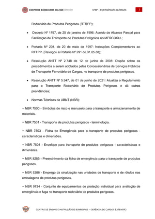 CFBP – EMERGÊNCIAS QUÍMICAS 7
CENTRO DE ENSINO E INSTRUÇÃO DE BOMBEIROS – GERÊNCIA DE CURSOS EXTENSÃO
Rodoviário de Produtos Perigosos (RTRPP);
• Decreto Nº 1797, de 25 de janeiro de 1996: Acordo de Alcance Parcial para
Facilitação de Transporte de Produtos Perigosos no MERCOSUL;
• Portaria Nº 204, de 20 de maio de 1997: Instruções Complementares ao
RTTPP. (Revogou a Portaria Nº 291 de 31.05.88);
• Resolução ANTT Nº 2.748 de 12 de junho de 2008: Dispõe sobre os
procedimentos a serem adotados pelas Concessionárias de Serviços Públicos
de Transporte Ferroviário de Cargas, no transporte de produtos perigosos.
• Resolução ANTT Nº 5.947, de 01 de junho de 2021: Atualiza o Regulamento
para o Transporte Rodoviário de Produtos Perigosos e dá outras
providências;
• Normas Técnicas da ABNT (NBR):
− NBR 7500 - Símbolos de risco e manuseio para o transporte e armazenamento de
materiais.
− NBR 7501 - Transporte de produtos perigosos - terminologia.
− NBR 7503 - Ficha de Emergência para o transporte de produtos perigosos -
características e dimensões.
− NBR 7504 - Envelope para transporte de produtos perigosos - características e
dimensões.
− NBR 8285 - Preenchimento da ficha de emergência para o transporte de produtos
perigosos.
− NBR 8286 - Emprego da sinalização nas unidades de transporte e de rótulos nas
embalagens de produtos perigosos.
− NBR 9734 - Conjunto de equipamentos de proteção individual para avaliação de
emergência e fuga no transporte rodoviário de produtos perigosos.
 