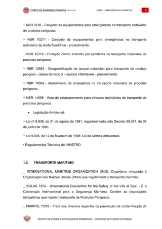 CFBP – EMERGÊNCIAS QUÍMICAS 8
CENTRO DE ENSINO E INSTRUÇÃO DE BOMBEIROS – GERÊNCIA DE CURSOS EXTENSÃO
− NBR 9735 - Conjunto de equipamentos para emergências no transporte rodoviário
de produtos perigosos.
− NBR 10271 - Conjunto de equipamentos para emergências no transporte
rodoviário de ácido fluorídrico - procedimento.
− NBR 12710 - Proteção contra incêndio por extintores no transporte rodoviário de
produtos perigosos.
− NBR 12982 - Desgaseificação de tanque rodoviário para transporte de produto
perigoso - classe de risco 3 - líquidos inflamáveis - procedimento.
− NBR 14064 - Atendimento de emergência no transporte rodoviário de produtos
perigosos.
− NBR 14095 - Área de estacionamento para veículos rodoviários de transporte de
produtos perigosos.
• Legislação Ambiental:
− Lei nº 6.938, de 31 de agosto de 1981, regulamentada pelo Decreto 99.274, de 06
de junho de 1990.
− Lei 9.605, de 12 de fevereiro de 1998: Lei de Crimes Ambientais.
• Regulamentos Técnicos do INMETRO
1.2. TRANSPORTE MARÍTIMO
_ INTERNATIONAL MARITIME ORGANIZATION (IMO): Organismo vinculado à
Organização das Nações Unidas (ONU) que regulamenta o transporte marítimo.
_ SOLAS 1974 - (International Convention for the Safety of the Life at Sea) - É a
Convenção Internacional para a Segurança Marítima. Contém as disposições
obrigatórias que regem o transporte de Produtos Perigosos.
_ MARPOL 73/78 - Trata dos diversos aspectos da prevenção da contaminação do
 