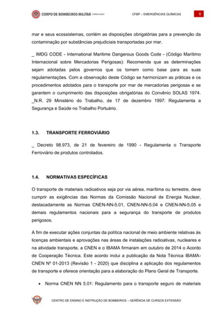 CFBP – EMERGÊNCIAS QUÍMICAS 9
CENTRO DE ENSINO E INSTRUÇÃO DE BOMBEIROS – GERÊNCIA DE CURSOS EXTENSÃO
mar e seus ecossistemas, contém as disposições obrigatórias para a prevenção da
contaminação por substâncias prejudiciais transportadas por mar.
_ IMDG CODE - International Maritime Dangerous Goods Code - (Código Marítimo
Internacional sobre Mercadorias Perigosas): Recomenda que as determinações
sejam adotadas pelos governos que os tomem como base para as suas
regulamentações. Com a observação deste Código se harmonizam as práticas e os
procedimentos adotados para o transporte por mar de mercadorias perigosas e se
garantem o cumprimento das disposições obrigatórias do Convênio SOLAS 1974.
_N.R. 29 Ministério do Trabalho, de 17 de dezembro 1997: Regulamenta a
Segurança e Saúde no Trabalho Portuário.
1.3. TRANSPORTE FERROVIÁRIO
_ Decreto 98.973, de 21 de fevereiro de 1990 - Regulamenta o Transporte
Ferroviário de produtos controlados.
1.4. NORMATIVAS ESPECÍFICAS
O transporte de materiais radioativos seja por via aérea, marítima ou terrestre, deve
cumprir as exigências das Normas da Comissão Nacional de Energia Nuclear,
destacadamente as Normas CNEN-NN-5.01, CNEN-NN-5.04 e CNEN-NN-5.05 e
demais regulamentos nacionais para a segurança do transporte de produtos
perigosos.
A fim de executar ações conjuntas da política nacional de meio ambiente relativas às
licenças ambientais e aprovações nas áreas de instalações radioativas, nucleares e
na atividade transporte, a CNEN e o IBAMA firmaram em outubro de 2014 o Acordo
de Cooperação Técnica. Este acordo inclui a publicação da Nota Técnica IBAMA-
CNEN Nº 01-2013 (Revisão 1 - 2020) que disciplina a aplicação dos regulamentos
de transporte e oferece orientação para a elaboração do Plano Geral de Transporte.
• Norma CNEN NN 5.01: Regulamento para o transporte seguro de materiais
 
