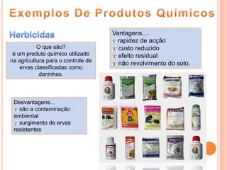 Exemplos De Produtos QuímicosHerbicidasVantagens…rapidez de acçãocusto reduzidoefeito residualnão revolvimento do solo.O que são?éum produto químico utilizado na agricultura para o controle de ervas classificadas como daninhas.Desvantagens… são a contaminação  ambientalsurgimento de ervas resistentes