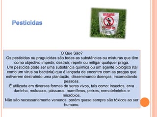 PesticidasO Que São? Os pesticidas ou praguicidas são todas as substâncias ou misturas que têm como objectivo impedir, destruir, repelir ou mitigar qualquer praga. Um pesticida pode ser uma substância química ou um agente biológico (tal como um vírus ou bactéria) que é lançada de encontro com as pragas que estiverem destruindo uma plantação, disseminando doenças, incomodando pessoas. É utilizada em diversas formas de seres vivos, tais como: insectos, erva daninha, moluscos, pássaros, mamíferos, peixes, nematelmintos e micróbios.Não são necessariamente venenos, porém quase sempre são tóxicos ao ser humano.