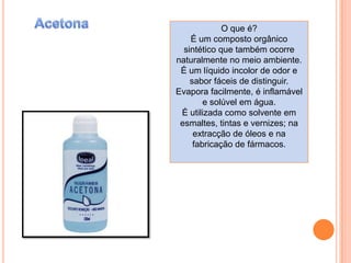 AcetonaO que é?É um composto orgânico sintético que também ocorre naturalmente no meio ambiente. É um líquido incolor de odor e sabor fáceis de distinguir. Evapora facilmente, é inflamável e solúvel em água.Éutilizada como solvente em esmaltes, tintas e vernizes; na extracção de óleos e na fabricação de fármacos.