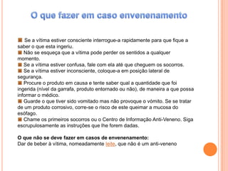 O que fazer em caso envenenamentoSe a vítima estiver consciente interrogue-a rapidamente para que fique a saber o que esta ingeriu.Não se esqueça que a vítima pode perder os sentidos a qualquer momento.Se a vítima estiver confusa, fale com ela até que cheguem os socorros.Se a vítima estiver inconsciente, coloque-a em posição lateral de segurança. Procure o produto em causa e tente saber qual a quantidade que foi ingerida (nível da garrafa, produto entornado ou não), de maneira a que possa informar o médico.Guarde o que tiver sido vomitado mas não provoque o vómito. Se se tratar de um produto corrosivo, corre-se o risco de este queimar a mucosa do esófago.Chame os primeiros socorros ou o Centro de Informação Anti-Veneno. Siga escrupulosamente as instruções que lhe forem dadas.O que não se deve fazer em casos de envenenamento:Dar de beber à vítima, nomeadamente leite, que não é um anti-veneno