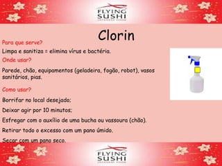 ClorinPara que serve?
Limpa e sanitiza = elimina vírus e bactéria.
Onde usar?
Parede, chão, equipamentos (geladeira, fogão, robot), vasos
sanitários, pias.
Como usar?
Borrifar no local desejado;
Deixar agir por 10 minutos;
Esfregar com o auxílio de uma bucha ou vassoura (chão).
Retirar todo o excesso com um pano úmido.
Secar com um pano seco.
 