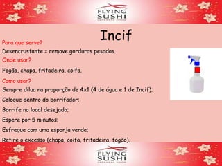 IncifPara que serve?
Desencrustante = remove gorduras pesadas.
Onde usar?
Fogão, chapa, fritadeira, coifa.
Como usar?
Sempre dilua na proporção de 4x1 (4 de água e 1 de Incif);
Coloque dentro do borrifador;
Borrife no local desejado;
Espere por 5 minutos;
Esfregue com uma esponja verde;
Retire o excesso (chapa, coifa, fritadeira, fogão).
 