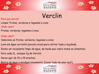 VerclinPara que serve?
Limpar frutas, verduras e legumes e ovos.
Onde usar?
Como usar?
Selecione as frutas, verduras, legumes e ovos;
Lave em água corrente (exceto ovos) para retirar toda a sujidade;
Encha um recipiente limpo de água, de modo que cubra todos os alimentos.
Para cada 1L, coloque 2g de Verclin;
Deixe agir de 10 a 15 minutos;
Retire da água e enxágua novamente. (Lavar tudo de uma vez?)
Frutas, verduras, legumes e ovos.
 