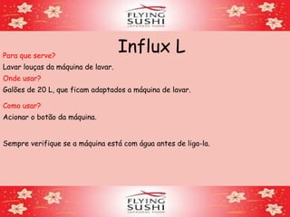 Influx LPara que serve?
Lavar louças da máquina de lavar.
Onde usar?
Como usar?
Acionar o botão da máquina.
Sempre verifique se a máquina está com água antes de liga-la.
Galões de 20 L, que ficam adaptados a máquina de lavar.
 