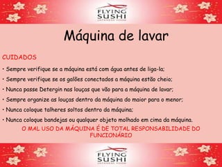 Máquina de lavar
CUIDADOS
• Sempre verifique se a máquina está com água antes de liga-la;
• Sempre verifique se os galões conectados a máquina estão cheio;
• Nunca passe Detergin nas louças que vão para a máquina de lavar;
• Sempre organize as louças dentro da máquina do maior para o menor;
• Nunca coloque talheres soltos dentro da máquina;
• Nunca coloque bandejas ou qualquer objeto molhado em cima da máquina.
O MAL USO DA MÁQUINA É DE TOTAL RESPONSABILIDADE DO
FUNCIONÁRIO
 