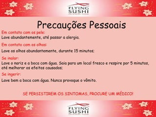 Precauções Pessoais
Em contato com os olhos:
Lave os olhos abundantemente, durante 15 minutos;
Em contato com os pele:
Lave abundantemente, até passar a alergia.
Se inalar:
Lave o nariz e a boca com água. Saia para um local fresco e respire por 5 minutos,
até melhorar os efeitos causados;
Se ingerir:
Lave bem a boca com água. Nunca provoque o vômito.
SE PERSISTIREM OS SINTOMAS, PROCURE UM MÉDICO!
 