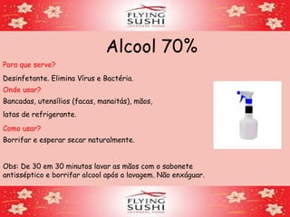 Alcool 70%
Para que serve?
Desinfetante. Elimina Vírus e Bactéria.
Onde usar?
Bancadas, utensílios (facas, manaitás), mãos,
latas de refrigerante.
Como usar?
Borrifar e esperar secar naturalmente.
Obs: De 30 em 30 minutos lavar as mãos com o sabonete
antisséptico e borrifar alcool após a lavagem. Não enxáguar.
 