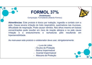 FORMOL 37%
(Estabilizado)
Composição: Formaldeído (Aldeído Fórmico)
Advertências: Este produto é tóxico por inalação, ingestão e contato com a
pele. Causa severa irritação do trato respiratório, queimadura nas mucosas,
dificuldade de respiração. Pode causar vômitos. Nos olhos mesmo em baixas
concentrações pode resultar em risco de reação alérgica e na pele causa
irritação e o endurecimento e rachaduras pelo resultando em
hipersensibilidade.
Ao manusear este produto o colaborador deve usar, obrigatoriamente:
- Luva de Látex
- Óculos de Proteção
- Botina Impermeável
- Avental Impermeável
- Máscara de Proteção
 