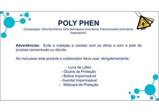 POLY PHEN
Composição: Orto-fenil-fenol, Orto-benzilpara-cloro-fenol, Para-terceário-amil-fenol,
Isopropanol.
Advertências: Evite a inalação e contato com os olhos e com a pele do
produto concentrado ou diluído.
Ao manusear este produto o colaborador deve usar, obrigatoriamente:
- Luva de Látex
- Óculos de Proteção
- Botina Impermeável
- Avental Impermeável
- Máscara de Proteção
 