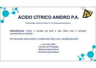 ÁCIDO CÍTRICO ANIDRO P.A.
Composição: Ácido 2-Hidroxi-1,2,3-propanotricarboxílico
Advertências: Evitar o contato da pele e dos olhos com o produto
concentrado ou diluído.
Ao manusear este produto o colaborador deve usar, obrigatoriamente:
- Luva de Látex
- Óculos de Proteção
- Botina Impermeável
- Avental Impermeável
 