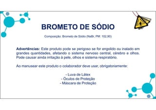 BROMETO DE SÓDIO
Composição: Brometo de Sódio (NaBr, PM: 102,90)
Advertências: Este produto pode se perigoso se for engolido ou inalado em
grandes quantidades, afetando o sistema nervoso central, cérebro e olhos.
Pode causar ainda irritação à pele, olhos e sistema respiratório.
Ao manusear este produto o colaborador deve usar, obrigatoriamente:
- Luva de Látex
- Óculos de Proteção
- Máscara de Proteção
 