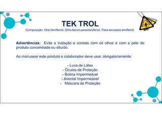 TEK TROL
Composição: Orto-fenilfenol, Orto-benzil paraclorofenol, Para-terceário amilfenol.
Advertências: Evite a inalação e contato com os olhos e com a pele do
produto concentrado ou diluído.
Ao manusear este produto o colaborador deve usar, obrigatoriamente:
- Luva de Látex
- Óculos de Proteção
- Botina Impermeável
- Avental Impermeável
- Máscara de Proteção
 