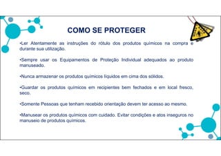 •Ler Atentamente as instruções do rótulo dos produtos químicos na compra e
durante sua utilização.
•Sempre usar os Equipamentos de Proteção Individual adequados ao produto
manuseado.
•Nunca armazenar os produtos químicos líquidos em cima dos sólidos.
•Guardar os produtos químicos em recipientes bem fechados e em local fresco,
seco.
•Somente Pessoas que tenham recebido orientação devem ter acesso ao mesmo.
•Manusear os produtos químicos com cuidado. Evitar condições e atos inseguros no
manuseio de produtos químicos.
COMO SE PROTEGER
 