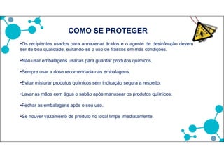 •Os recipientes usados para armazenar ácidos e o agente de desinfecção devem
ser de boa qualidade, evitando-se o uso de frascos em más condições.
•Não usar embalagens usadas para guardar produtos químicos.
•Sempre usar a dose recomendada nas embalagens.
•Evitar misturar produtos químicos sem indicação segura a respeito.
•Lavar as mãos com água e sabão após manusear os produtos químicos.
•Fechar as embalagens após o seu uso.
•Se houver vazamento de produto no local limpe imediatamente.
COMO SE PROTEGER
 