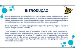 Este curso apresentará os agentes químicos mais comuns, as fontes de
contaminação, os sintomas e os primeiros socorros a serem adotados em caso de
acidentes.
O objetivo do treinamento é:
- Informar aos trabalhadores sobre os agentes químicos existentes.
- Compreender as formas de prevenção de acidentes com os agentes químicos.
INTRODUÇÃO
 
