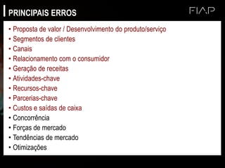 PRINCIPAIS ERROS
• Proposta de valor / Desenvolvimento do produto/serviço
• Segmentos de clientes
• Canais
• Relacionamento com o consumidor
• Geração de receitas
• Atividades-chave
• Recursos-chave
• Parcerias-chave
• Custos e saídas de caixa
• Concorrência
• Forças de mercado
• Tendências de mercado
• Otimizações
 