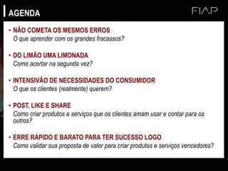 AGENDA
• NÃO COMETA OS MESMOS ERROS
O que aprender com os grandes fracassos?
• DO LIMÃO UMA LIMONADA
Como acertar na segunda vez?
• INTENSIVÃO DE NECESSIDADES DO CONSUMIDOR
O que os clientes (realmente) querem?
• POST, LIKE E SHARE
Como criar produtos e serviços que os clientes amam usar e contar para os
outros?
• ERRE RÁPIDO E BARATO PARA TER SUCESSO LOGO
Como validar sua proposta de valor para criar produtos e serviços vencedores?
 