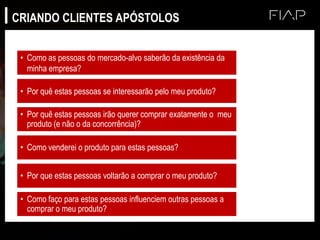 • Como as pessoas do mercado-alvo saberão da existência da
minha empresa?
• Por quê estas pessoas se interessarão pelo meu produto?
• Por quê estas pessoas irão querer comprar exatamente o meu
produto (e não o da concorrência)?
• Como venderei o produto para estas pessoas?
• Por que estas pessoas voltarão a comprar o meu produto?
• Como faço para estas pessoas influenciem outras pessoas a
comprar o meu produto?
CRIANDO CLIENTES APÓSTOLOS
 