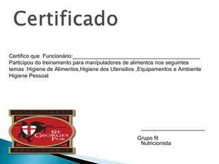 Certifico que Funcionário:__________________________________________
Participou do treinamento para manipuladores de alimentos nos seguintes
temas :Higiene de Alimentos,Higiene dos Utensilios ,Equipamentos e Ambiente
Higiene Pessoal
_____________________
Nutricionista
Grupo fit
 