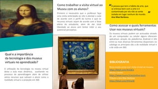 Qual e a importância
da tecnologia e dos museus
virtuais no aprendizado?
A utilização da tecnologia no museu virtual
deixa a aula mais dinâmica, auxiliando no
processo de aprendizagem alem de utilizar
vários recursos que cativam o aluno como a
realidade virtual e a projeção em 360.
INSERIR IMAGEM
Como trabalhar a visita virtual ao
Museu com os alunos?
Primeiro e necessário que o professor faça
uma visita antecipada ao site e planeje a aula
de acordo com o perfil da turma e que os
recursos virtuais sejam de acordo com a faixa
etária do estudante, alem de dar total
liberdade ao aluno sem tentar inibir o seu
potencial perceptivo.
Como acessar e quais ferramentas
Usar nos museus virtuais?
Os museus virtuais podem ser acessados através
de um computador ou celular alguns oferecem
aplicativos através da plataforma Android é IOS
entre as mais diversas ferramentas disponiveis no
catalogo as principais são a de realidade virtual e
a de visão em 360.
BIBLIOGRAFIA
Nova escola como usar visita virutal ao musesu
https://bityli.com/3nLQCo
Museu Louvre -
https://www.louvre.fr/en/online-tours
Tributo a Ana Mae Barbosa
https://bityli.com/iXVnwW
A pessoa que tem o hábito da arte, que
se entrosa bem com a arte e é
contaminada por ela não se sente
isolada em lugar nenhum do mundo.
Ana Mae Barbosa.
“ “
 
