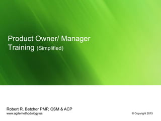 Product Owner/ Manager
Training (Simplified)
Robert R. Betcher PMP, CSM & ACP
www.agilemethodology.us © Copyright 2015
 