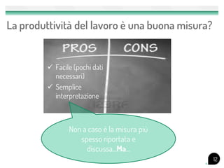 La produttività del lavoro è una buona misura?


          Facile (pochi dati
           necessari)
          Semplice
           interpretazione



                Non a caso è la misura più
                   spesso riportata e
                     discussa...Ma...
                                                 12
 