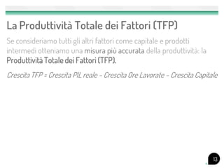 La Produttività Totale dei Fattori (TFP)
Se consideriamo tutti gli altri fattori come capitale e prodotti
intermedi otteniamo una misura più accurata della produttività: la
Produttività Totale dei Fattori (TFP).
Crescita TFP = Crescita PIL reale – Crescita Ore Lavorate – Crescita Capitale




                                                                           13
 