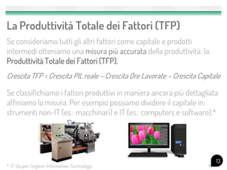 La Produttività Totale dei Fattori (TFP)
Se consideriamo tutti gli altri fattori come capitale e prodotti
intermedi otteniamo una misura più accurata della produttività: la
Produttività Totale dei Fattori (TFP).
Crescita TFP = Crescita PIL reale – Crescita Ore Lavorate – Crescita Capitale

Se classifichiamo i fattori produttivi in maniera ancora più dettagliata
affiniamo la misura. Per esempio possiamo dividere il capitale in:
strumenti non-IT (es.: macchinari) e IT (es.: computers e software).*




                                                                           13
*: IT sta per l’inglese Information Technology.
 