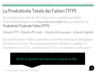 La Produttività Totale dei Fattori (TFP)
Se consideriamo tutti gli altri fattori come capitale e prodotti
intermedi otteniamo una misura più accurata della produttività: la
Produttività Totale dei Fattori (TFP).
Crescita TFP = Crescita PIL reale – Crescita Ore Lavorate – Crescita Capitale

Se classifichiamo i fattori produttivi in maniera ancora più dettagliata
affiniamo la misura. Per esempio possiamo dividere il capitale in:
strumenti non-IT (es.: macchinari) e IT (es.: computers e software).*


                 Anche in questo caso lasciamo la parola ai dati…

                                                                           13
*: IT sta per l’inglese Information Technology.
 