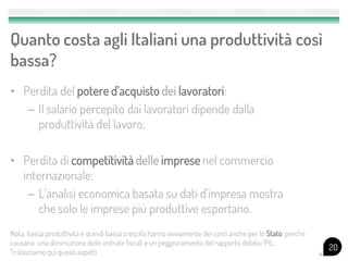 Quanto costa agli Italiani una produttività così
bassa?
• Perdita del potere d’acquisto dei lavoratori:
   – Il salario percepito dai lavoratori dipende dalla
     produttività del lavoro;

• Perdita di competitività delle imprese nel commercio
  internazionale:
   – L’analisi economica basata su dati d’impresa mostra
     che solo le imprese più produttive esportano.
Nota: bassa produttività e quindi bassa crescita hanno ovviamente dei costi anche per lo Stato, perchè
causano una diminuzione delle entrate fiscali e un peggioramento del rapporto debito/PIL.
                                                                                                         20
Tralasciamo qui questi aspetti.
 