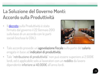 La Soluzione del Governo Monti:
Accordo sulla Produttività
• Il decreto sulla Produttività è stato
  firmato dal governo il 22 Gennaio 2013
  sulla base di un accordo con le parti
  sociali (esclusa la CGIL);


• Tale accordo prevede un’agevolazione fiscale sulla parte del salario
  erogata in base ad indicatori di produttività;
• Tale “retribuzione di produttività” non può essere superiore ai 2.500€
  lordi, ed è applicabile solo ai lavoratori con un reddito da lavoro
  dipendente inferiore ai 40.000€ all’anno lordi.
                                                                           23
 