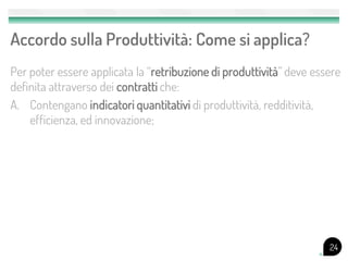 Accordo sulla Produttività: Come si applica?
Per poter essere applicata la “retribuzione di produttività” deve essere
definita attraverso dei contratti che:
A. Contengano indicatori quantitativi di produttività, redditività,
    efficienza, ed innovazione;




                                                                     24
 