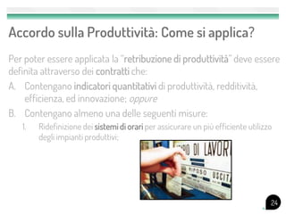 Accordo sulla Produttività: Come si applica?
Per poter essere applicata la “retribuzione di produttività” deve essere
definita attraverso dei contratti che:
A. Contengano indicatori quantitativi di produttività, redditività,
    efficienza, ed innovazione; oppure
B. Contengano almeno una delle seguenti misure:
   1.   Ridefinizione dei sistemi di orari per assicurare un più efficiente utilizzo
        degli impianti produttivi;




                                                                                   24
 