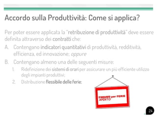 Accordo sulla Produttività: Come si applica?
Per poter essere applicata la “retribuzione di produttività” deve essere
definita attraverso dei contratti che:
A. Contengano indicatori quantitativi di produttività, redditività,
    efficienza, ed innovazione; oppure
B. Contengano almeno una delle seguenti misure:
   1.   Ridefinizione dei sistemi di orari per assicurare un più efficiente utilizzo
        degli impianti produttivi;
   2.   Distribuzione flessibile delle ferie;




                                                                                   24
 