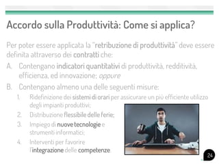 Accordo sulla Produttività: Come si applica?
Per poter essere applicata la “retribuzione di produttività” deve essere
definita attraverso dei contratti che:
A. Contengano indicatori quantitativi di produttività, redditività,
    efficienza, ed innovazione; oppure
B. Contengano almeno una delle seguenti misure:
   1.   Ridefinizione dei sistemi di orari per assicurare un più efficiente utilizzo
        degli impianti produttivi;
   2.   Distribuzione flessibile delle ferie;
   3.   Impiego di nuove tecnologie e
        strumenti informatici;
   4.   Interventi per favorire
        l’integrazione delle competenze.
                                                                                   24
 