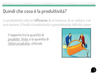 Quindi che cosa è la produttività?
La produttività cattura l’efficienza di un’impresa, di un settore, o di
una nazione. Il livello di produttività è generalmente definito come:

   il rapporto tra la quantità di
   prodotto finito e la quantità di
   fattori produttivi utilizzati.




                                                                          3
 