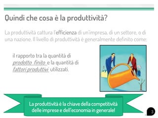 Quindi che cosa è la produttività?
La produttività cattura l’efficienza di un’impresa, di un settore, o di
una nazione. Il livello di produttività è generalmente definito come:

   il rapporto tra la quantità di
   prodotto finito e la quantità di
   fattori produttivi utilizzati.




            La produttività è la chiave della competitività
             delle imprese e dell'economia in generale!                   3
 
