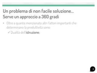 Un problema di non facile soluzione…
Serve un approccio a 360 gradi
• Oltre a quanto menzionato altri fattori importanti che
  determinano la produttività sono:
   Qualità dell’istruzione;




                                                           31
 