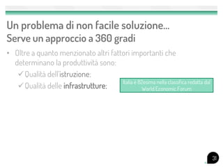 Un problema di non facile soluzione…
Serve un approccio a 360 gradi
• Oltre a quanto menzionato altri fattori importanti che
  determinano la produttività sono:
   Qualità dell’istruzione;
                                      Italia è 82esima nella classifica redatta dal
   Qualità delle infrastrutture;                World Economic Forum




                                                                                      31
 